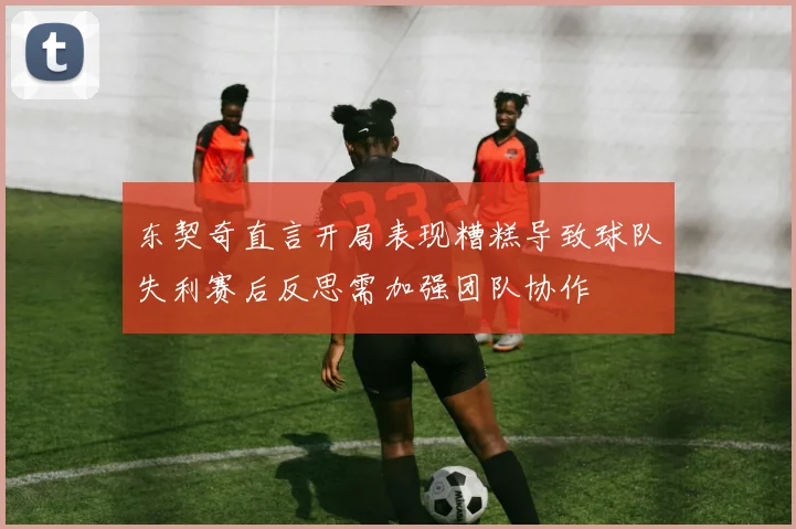 东契奇直言开局表现糟糕导致球队失利赛后反思需加强团队协作