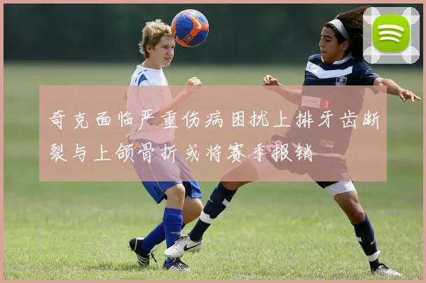 奇克面临严重伤病困扰上排牙齿断裂与上颌骨折或将赛季报销