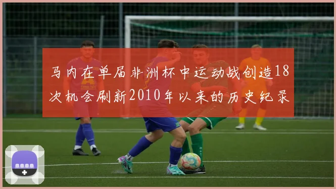 马内在单届非洲杯中运动战创造18次机会刷新2010年以来的历史纪录