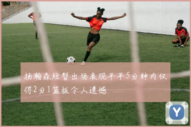 杨瀚森短暂出场表现平平5分钟内仅得2分1篮板令人遗憾