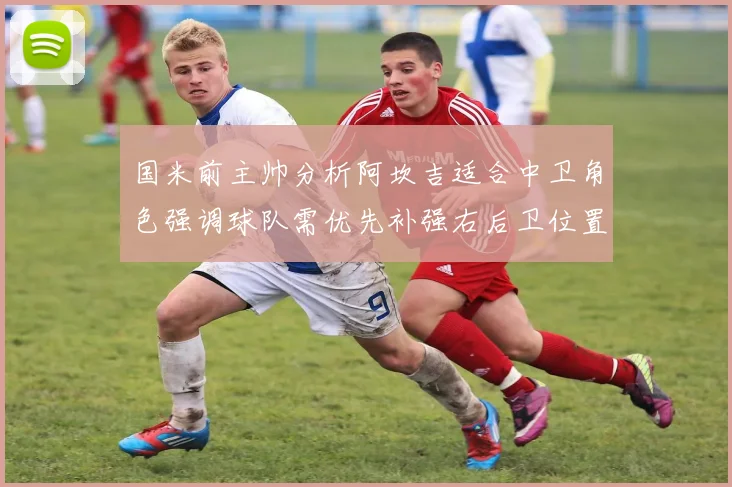 国米前主帅分析阿坎吉适合中卫角色强调球队需优先补强右后卫位置