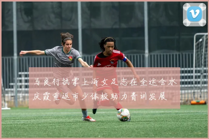 马良行执掌上海女足志在全运会水庆霞重返市少体校助力青训发展