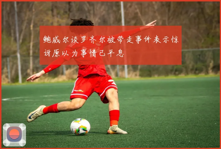 鲍威尔谈罗齐尔被带走事件表示惊讶原以为事情已平息
