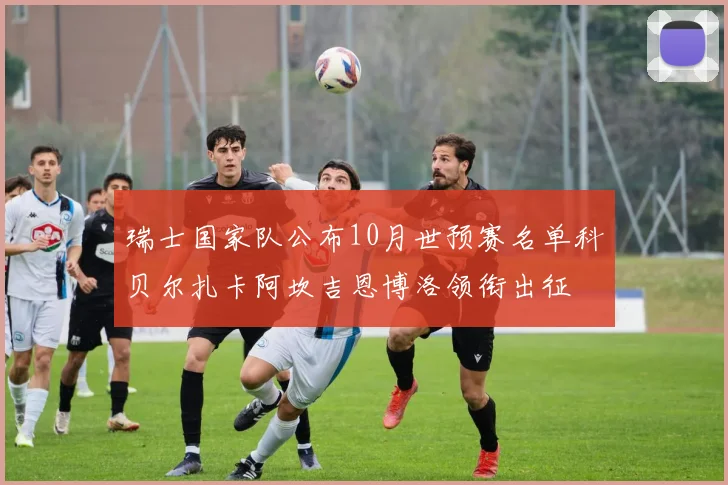 瑞士国家队公布10月世预赛名单科贝尔扎卡阿坎吉恩博洛领衔出征