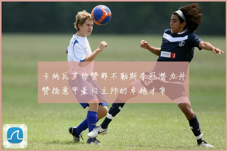 卡纳瓦罗称赞那不勒斯夺冠潜力并赞扬意甲豪门主帅的卓越才华
