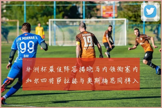 非洲杯最佳阵容揭晓马内领衔塞内加尔四将萨拉赫与奥斯梅恩同样入选