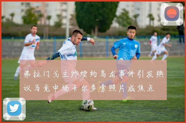 弗拉门戈主帅续约乌龙事件引发热议马竞中场卡尔多索照片成焦点