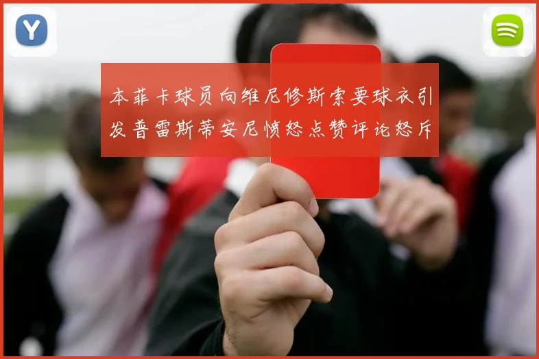 本菲卡球员向维尼修斯索要球衣引发普雷斯蒂安尼愤怒点赞评论怒斥队友