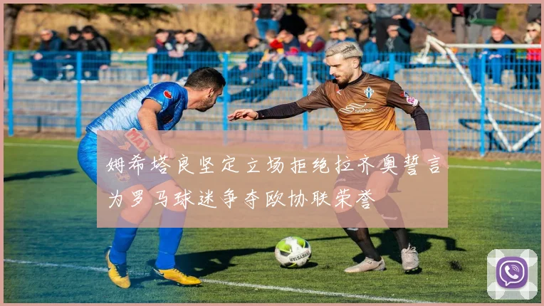 姆希塔良坚定立场拒绝拉齐奥誓言为罗马球迷争夺欧协联荣誉