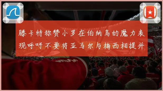 滕卡特称赞小罗在伯纳乌的魔力表现呼吁不要将亚马尔与梅西相提并论