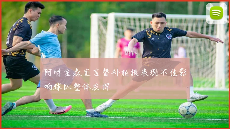 阿特金森直言替补轮换表现不佳影响球队整体发挥