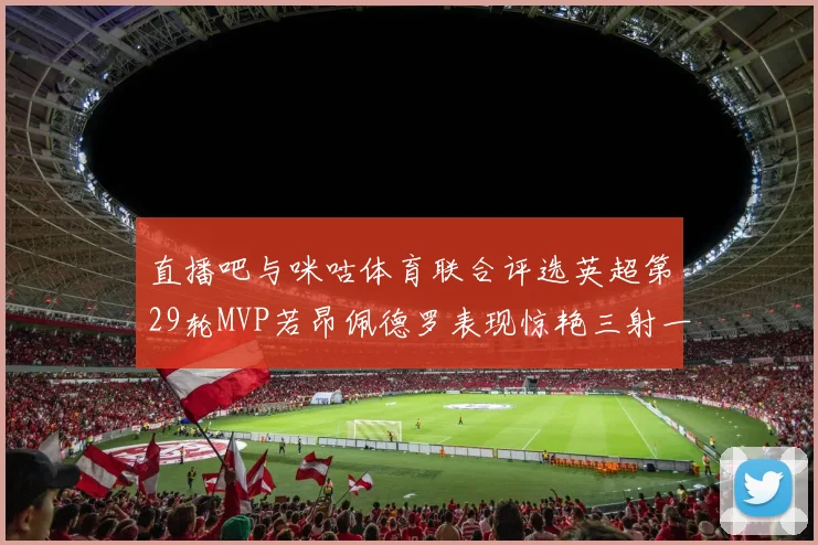 直播吧与咪咕体育联合评选英超第29轮MVP若昂佩德罗表现惊艳三射一传助球队获胜