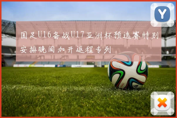 国足U16备战U17亚洲杯预选赛特别安排晚间加开返程专列